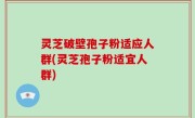 灵芝破壁孢子粉适应人群(灵芝孢子粉适宜人群)