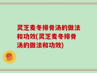 灵芝麦冬排骨汤的做法和功效(灵芝麦冬排骨汤的做法和功效)