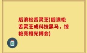后浪松舌灵芝(后浪松舌灵芝成科技黑马，惊艳亮相光博会)