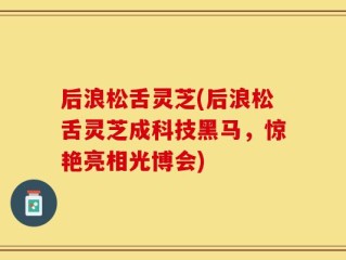 后浪松舌灵芝(后浪松舌灵芝成科技黑马，惊艳亮相光博会)