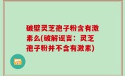 破壁灵芝孢子粉含有激素么(破解谣言：灵芝孢子粉并不含有激素)