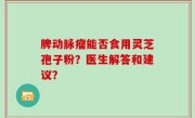 脾动脉瘤能否食用灵芝孢子粉？医生解答和建议？