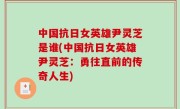 中国抗日女英雄尹灵芝是谁(中国抗日女英雄尹灵芝：勇往直前的传奇人生)