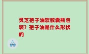灵芝孢子油软胶囊瓶包装？孢子油是什么形状的