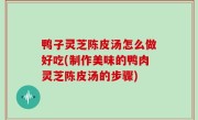鸭子灵芝陈皮汤怎么做好吃(制作美味的鸭肉灵芝陈皮汤的步骤)