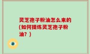 灵芝孢子粉油怎么来的(如何提炼灵芝孢子粉油？)