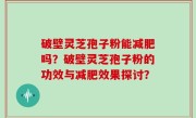 破壁灵芝孢子粉能减肥吗？破壁灵芝孢子粉的功效与减肥效果探讨？