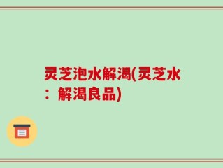 灵芝泡水解渴(灵芝水：解渴良品)
