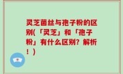灵芝菌丝与孢子粉的区别(「灵芝」和「孢子粉」有什么区别？解析！)