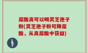 尿酸高可以喝灵芝孢子粉(灵芝孢子粉可降尿酸，从高尿酸中获益)