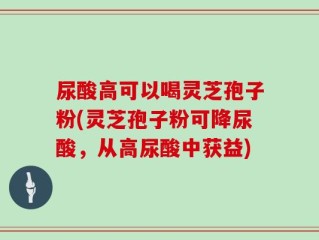 尿酸高可以喝灵芝孢子粉(灵芝孢子粉可降尿酸，从高尿酸中获益)