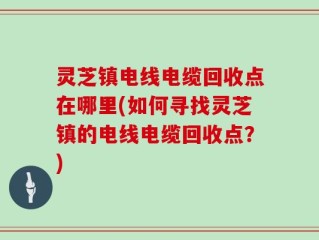 灵芝镇电线电缆回收点在哪里(如何寻找灵芝镇的电线电缆回收点？)