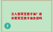 之人堂灵芝孢子油？送长辈灵芝孢子油合适吗