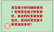 灵芝孢子粉对肺的有效？听说灵芝孢子粉非常好，身边的好多朋友都在吃，想问问灵芝孢子粉究竟有多好？