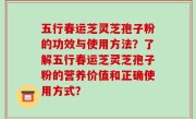 五行春运芝灵芝孢子粉的功效与使用方法？了解五行春运芝灵芝孢子粉的营养价值和正确使用方式？