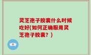 灵芝孢子胶囊什么时候吃好(如何正确服用灵芝孢子胶囊？)