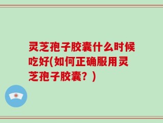 灵芝孢子胶囊什么时候吃好(如何正确服用灵芝孢子胶囊？)