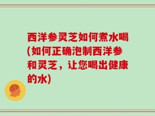 西洋参灵芝如何煮水喝(如何正确泡制西洋参和灵芝，让您喝出健康的水)