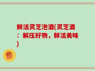 鲜活灵芝泡酒(灵芝酒：解压好物，鲜活美味)