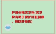 肝损伤喝灵芝粉(灵芝粉有助于保护肝脏健康，预防肝损伤)