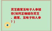 灵芝鹿茸五味子人参储存(如何正确储存灵芝、鹿茸、五味子和人参？)