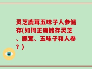灵芝鹿茸五味子人参储存(如何正确储存灵芝、鹿茸、五味子和人参？)