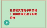 礼品装灵芝孢子粉价格？葵同德灵芝孢子粉的价格