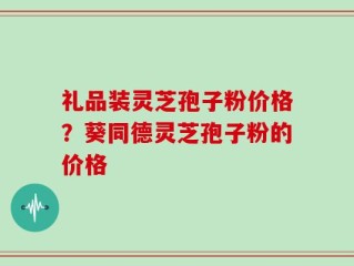 礼品装灵芝孢子粉价格？葵同德灵芝孢子粉的价格
