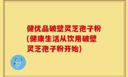 健优品破壁灵芝孢子粉(健康生活从饮用破壁灵芝孢子粉开始)