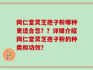 同仁堂灵芝孢子粉哪种更适合您？？详细介绍同仁堂灵芝孢子粉的种类和功效？