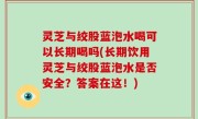 灵芝与绞股蓝泡水喝可以长期喝吗(长期饮用灵芝与绞股蓝泡水是否安全？答案在这！)
