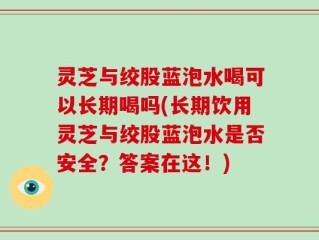灵芝与绞股蓝泡水喝可以长期喝吗(长期饮用灵芝与绞股蓝泡水是否安全？答案在这！)