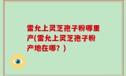 雷允上灵芝孢子粉哪里产(雷允上灵芝孢子粉产地在哪？)