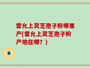 雷允上灵芝孢子粉哪里产(雷允上灵芝孢子粉产地在哪？)