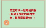 灵芝可以一起用的药材(与灵芝搭配的药材大全，推荐搭配更佳！)