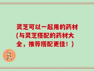 灵芝可以一起用的药材(与灵芝搭配的药材大全，推荐搭配更佳！)