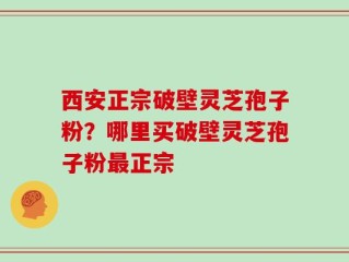 西安正宗破壁灵芝孢子粉？哪里买破壁灵芝孢子粉最正宗