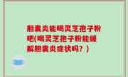 胆囊炎能喝灵芝孢子粉吧(喝灵芝孢子粉能缓解胆囊炎症状吗？)