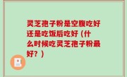 灵芝孢子粉是空腹吃好还是吃饭后吃好 (什么时候吃灵芝孢子粉最好？)