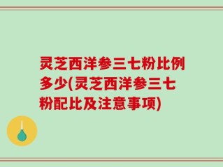 灵芝西洋参三七粉比例多少(灵芝西洋参三七粉配比及注意事项)