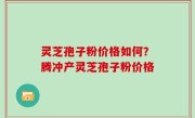 灵芝孢子粉价格如何？腾冲产灵芝孢子粉价格