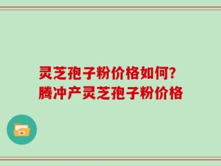 灵芝孢子粉价格如何？腾冲产灵芝孢子粉价格