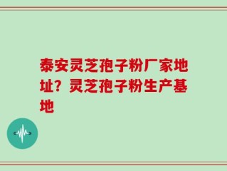 泰安灵芝孢子粉厂家地址？灵芝孢子粉生产基地