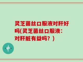 灵芝菌丝口服液对肝好吗(灵芝菌丝口服液：对肝脏有益吗？)