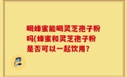 喝蜂蜜能喝灵芝孢子粉吗(蜂蜜和灵芝孢子粉是否可以一起饮用？