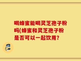 喝蜂蜜能喝灵芝孢子粉吗(蜂蜜和灵芝孢子粉是否可以一起饮用？