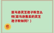 亚马逊灵芝孢子粉怎么样(亚马逊售卖的灵芝孢子粉如何？)