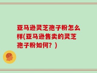 亚马逊灵芝孢子粉怎么样(亚马逊售卖的灵芝孢子粉如何？)