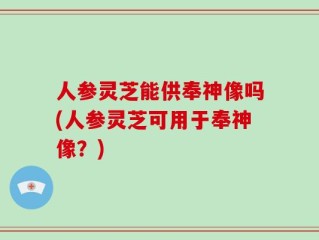 人参灵芝能供奉神像吗(人参灵芝可用于奉神像？)