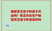 破壁灵芝孢子粉属于药品吗？修正药业生产破壁灵芝孢子粉是真的吗